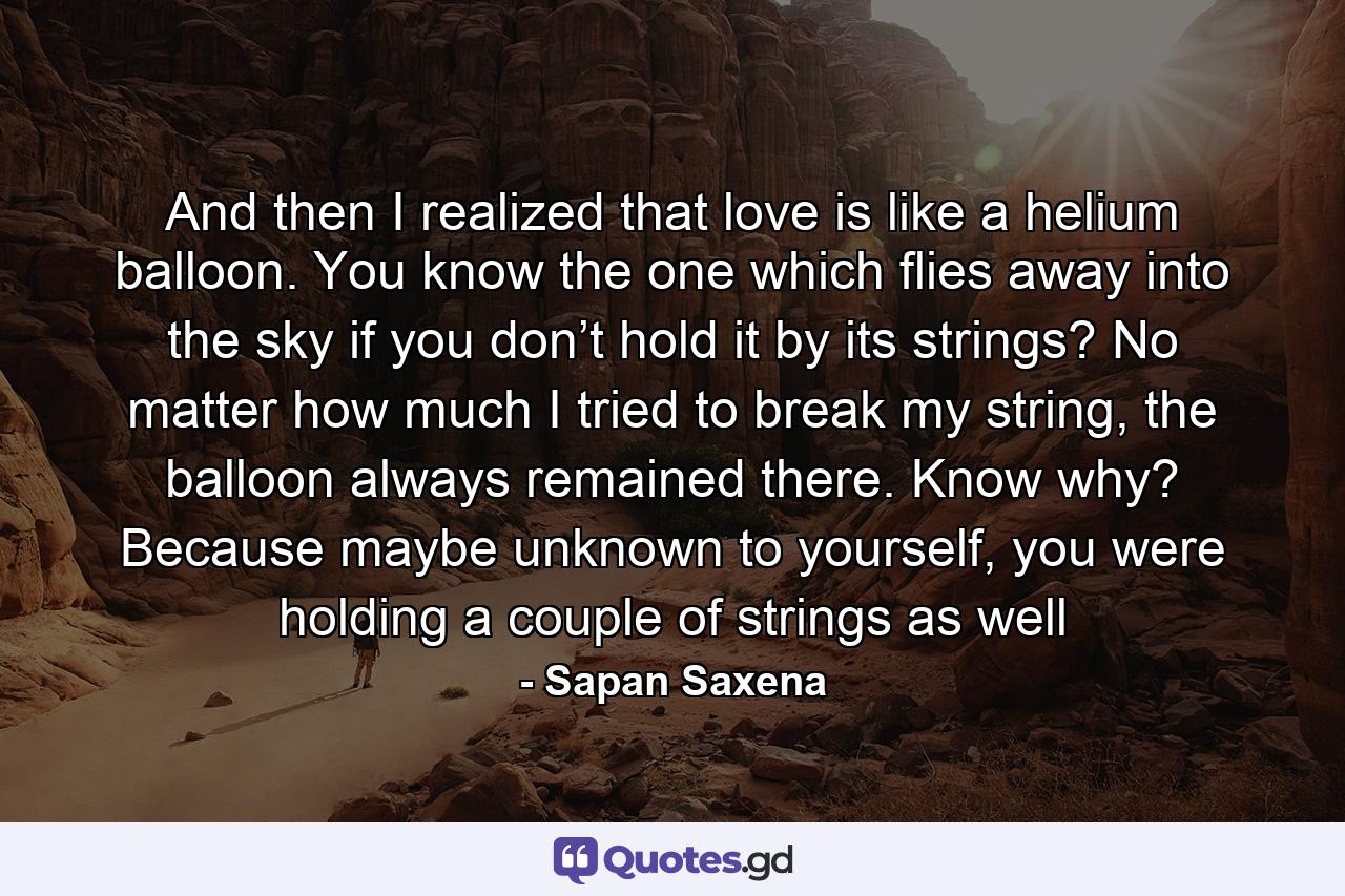 And then I realized that love is like a helium balloon. You know the one which flies away into the sky if you don’t hold it by its strings? No matter how much I tried to break my string, the balloon always remained there. Know why? Because maybe unknown to yourself, you were holding a couple of strings as well - Quote by Sapan Saxena