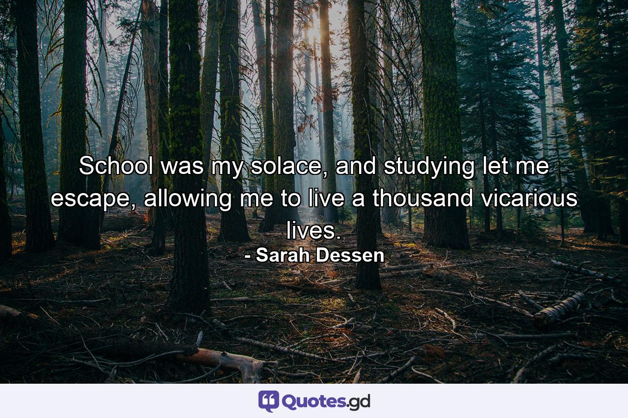 School was my solace, and studying let me escape, allowing me to live a thousand vicarious lives. - Quote by Sarah Dessen