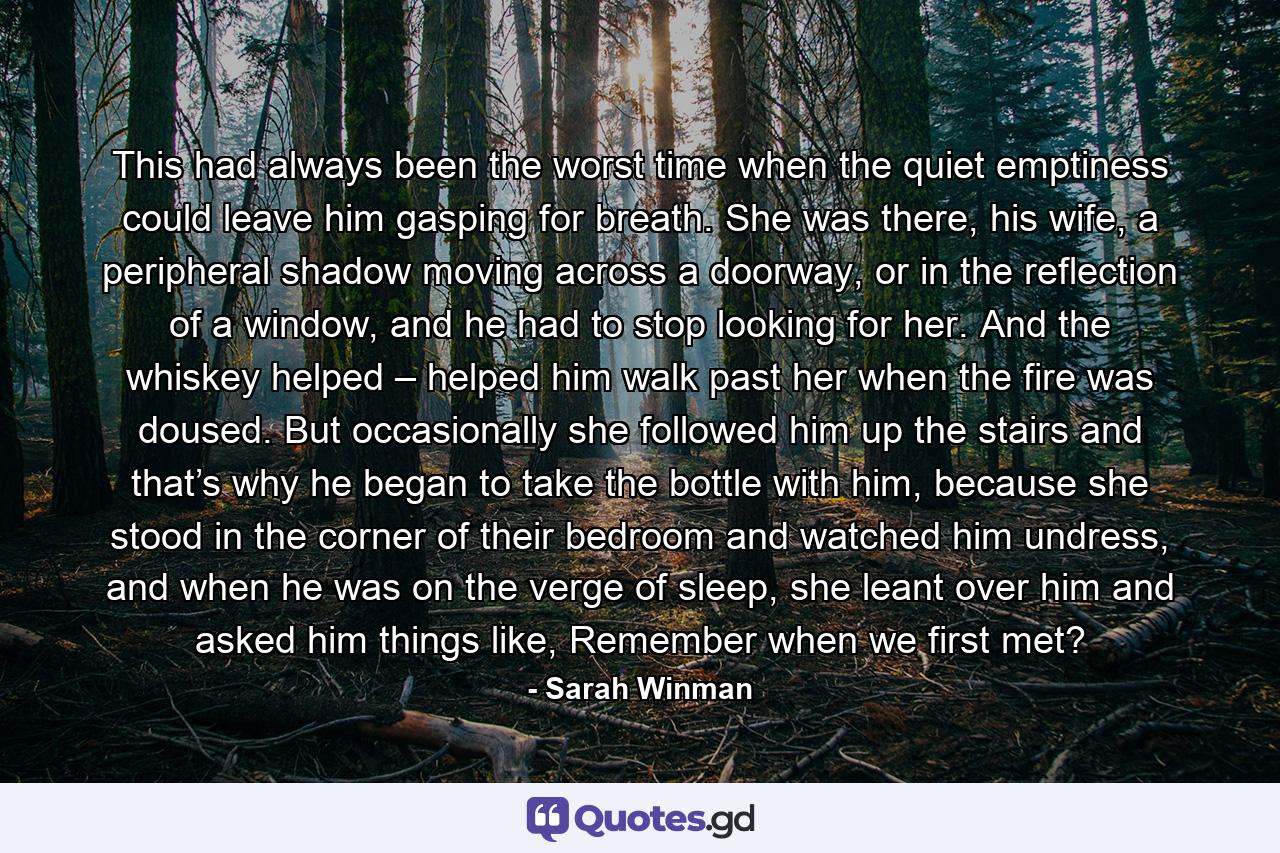 This had always been the worst time when the quiet emptiness could leave him gasping for breath. She was there, his wife, a peripheral shadow moving across a doorway, or in the reflection of a window, and he had to stop looking for her. And the whiskey helped – helped him walk past her when the fire was doused. But occasionally she followed him up the stairs and that’s why he began to take the bottle with him, because she stood in the corner of their bedroom and watched him undress, and when he was on the verge of sleep, she leant over him and asked him things like, Remember when we first met? - Quote by Sarah Winman