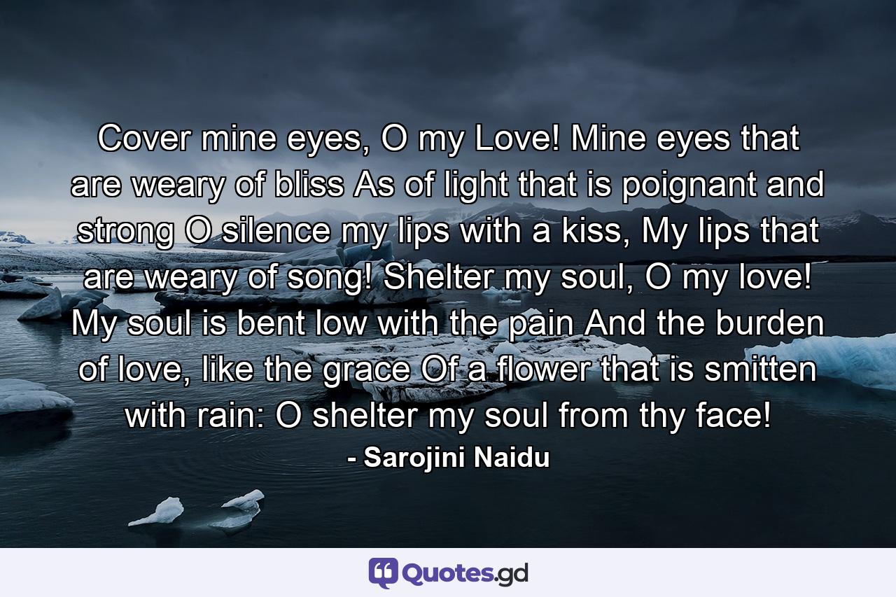 Cover mine eyes, O my Love! Mine eyes that are weary of bliss As of light that is poignant and strong O silence my lips with a kiss, My lips that are weary of song! Shelter my soul, O my love! My soul is bent low with the pain And the burden of love, like the grace Of a flower that is smitten with rain: O shelter my soul from thy face! - Quote by Sarojini Naidu