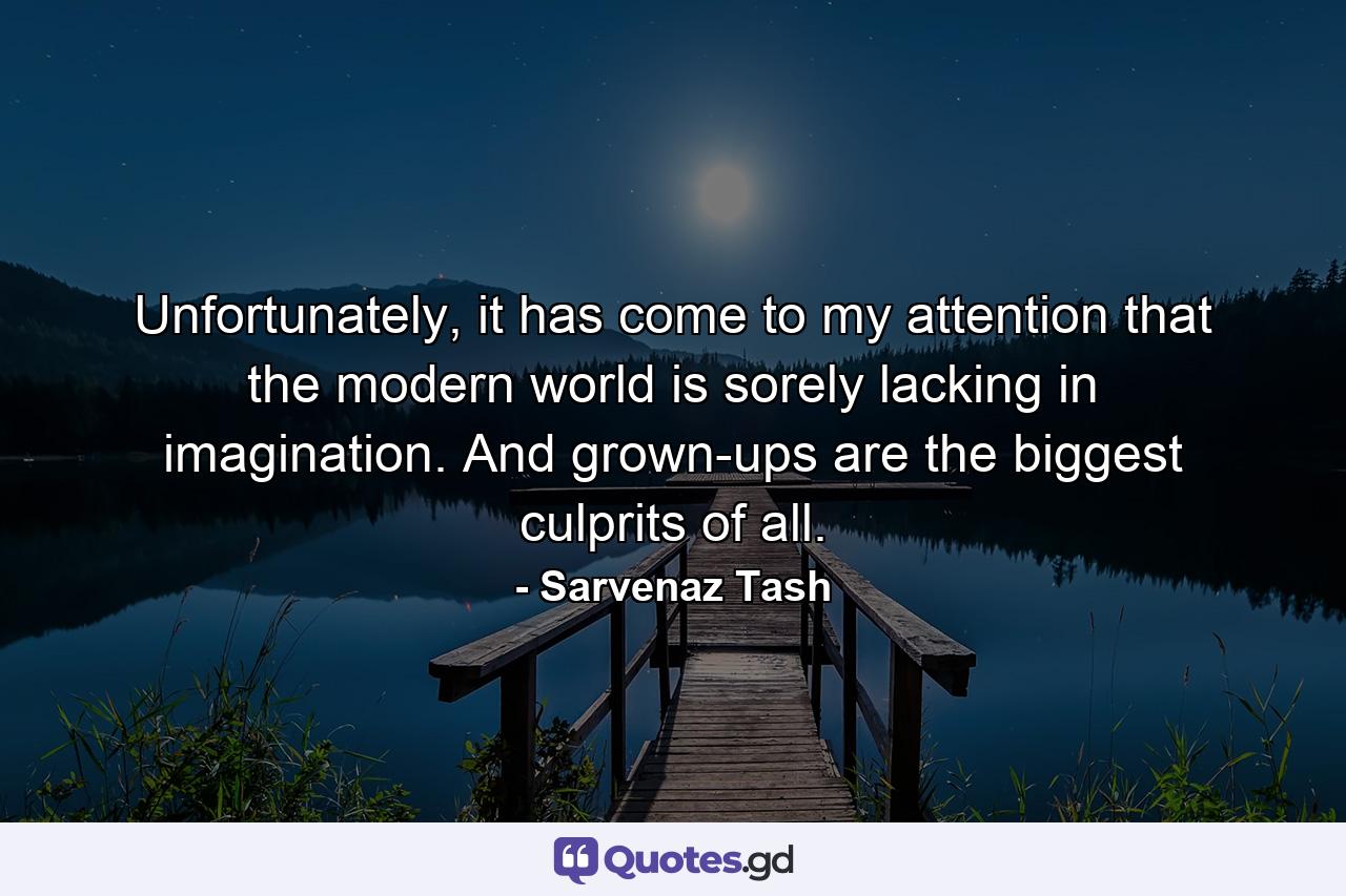 Unfortunately, it has come to my attention that the modern world is sorely lacking in imagination. And grown-ups are the biggest culprits of all. - Quote by Sarvenaz Tash