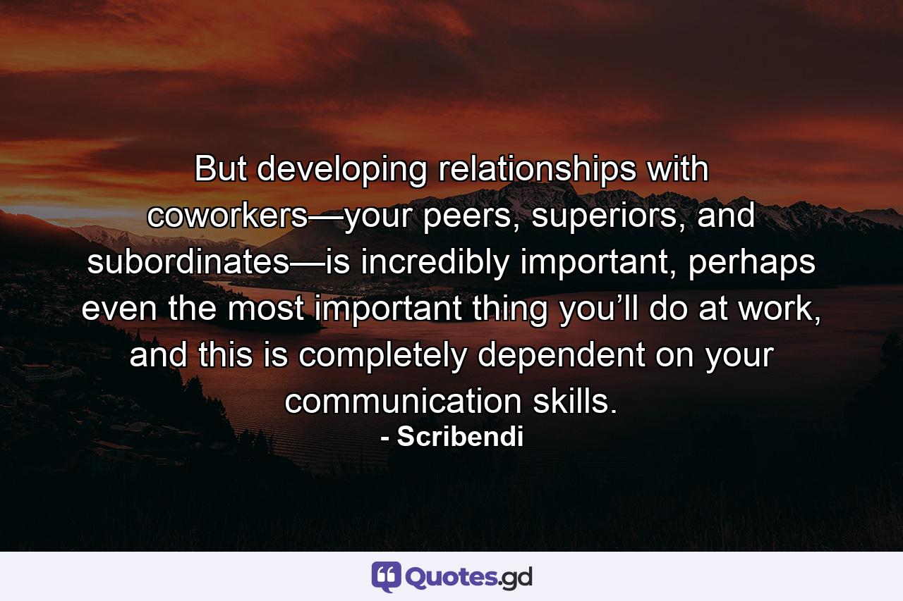 But developing relationships with coworkers—your peers, superiors, and subordinates—is incredibly important, perhaps even the most important thing you’ll do at work, and this is completely dependent on your communication skills. - Quote by Scribendi