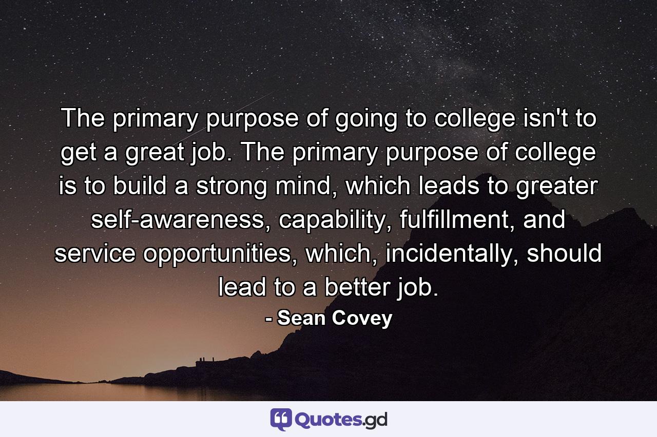 The primary purpose of going to college isn't to get a great job. The primary purpose of college is to build a strong mind, which leads to greater self-awareness, capability, fulfillment, and service opportunities, which, incidentally, should lead to a better job. - Quote by Sean Covey