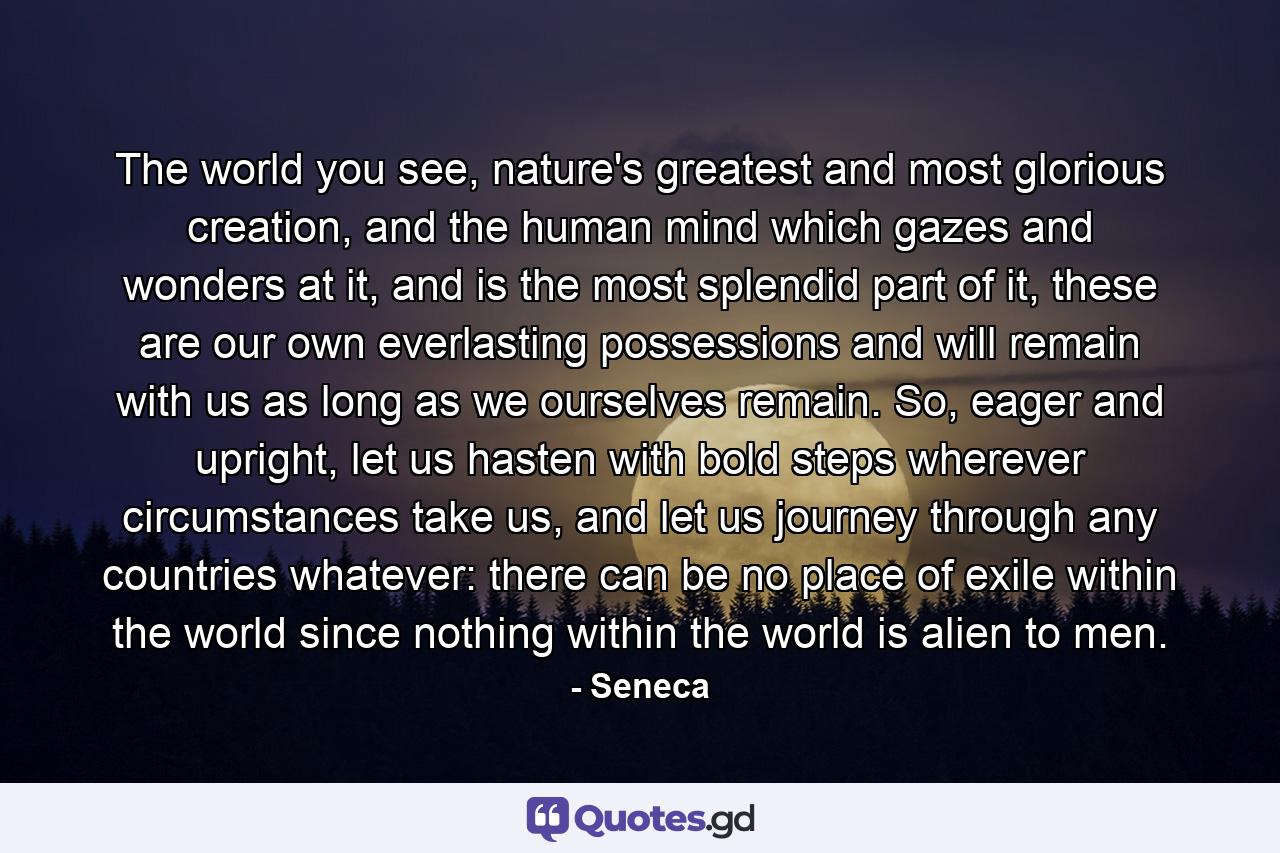 The world you see, nature's greatest and most glorious creation, and the human mind which gazes and wonders at it, and is the most splendid part of it, these are our own everlasting possessions and will remain with us as long as we ourselves remain. So, eager and upright, let us hasten with bold steps wherever circumstances take us, and let us journey through any countries whatever: there can be no place of exile within the world since nothing within the world is alien to men. - Quote by Seneca