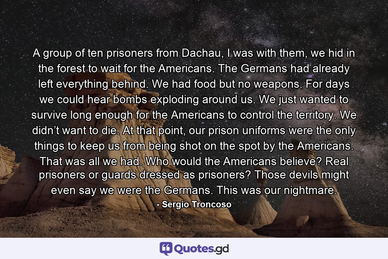 A group of ten prisoners from Dachau, I was with them, we hid in the forest to wait for the Americans. The Germans had already left everything behind. We had food but no weapons. For days we could hear bombs exploding around us. We just wanted to survive long enough for the Americans to control the territory. We didn’t want to die. At that point, our prison uniforms were the only things to keep us from being shot on the spot by the Americans. That was all we had. Who would the Americans believe? Real prisoners or guards dressed as prisoners? Those devils might even say we were the Germans. This was our nightmare. - Quote by Sergio Troncoso