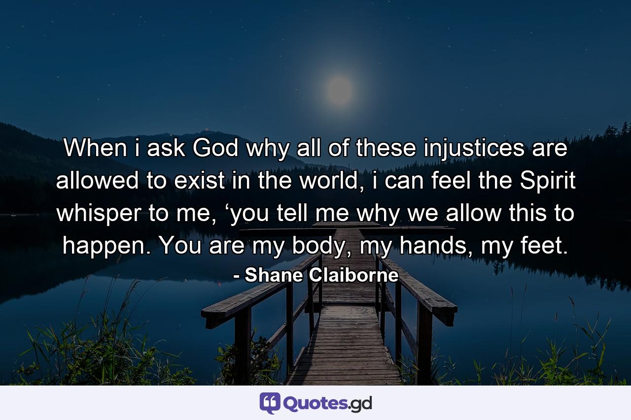 When i ask God why all of these injustices are allowed to exist in the world, i can feel the Spirit whisper to me, ‘you tell me why we allow this to happen. You are my body, my hands, my feet. - Quote by Shane Claiborne