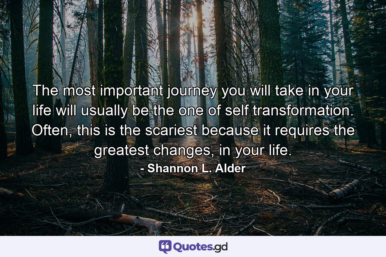 The most important journey you will take in your life will usually be the one of self transformation. Often, this is the scariest because it requires the greatest changes, in your life. - Quote by Shannon L. Alder