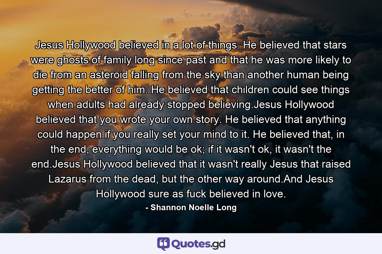 Jesus Hollywood believed in a lot of things. He believed that stars were ghosts of family long since past and that he was more likely to die from an asteroid falling from the sky than another human being getting the better of him. He believed that children could see things when adults had already stopped believing.Jesus Hollywood believed that you wrote your own story. He believed that anything could happen if you really set your mind to it. He believed that, in the end, everything would be ok; if it wasn't ok, it wasn't the end.Jesus Hollywood believed that it wasn't really Jesus that raised Lazarus from the dead, but the other way around.And Jesus Hollywood sure as fuck believed in love. - Quote by Shannon Noelle Long