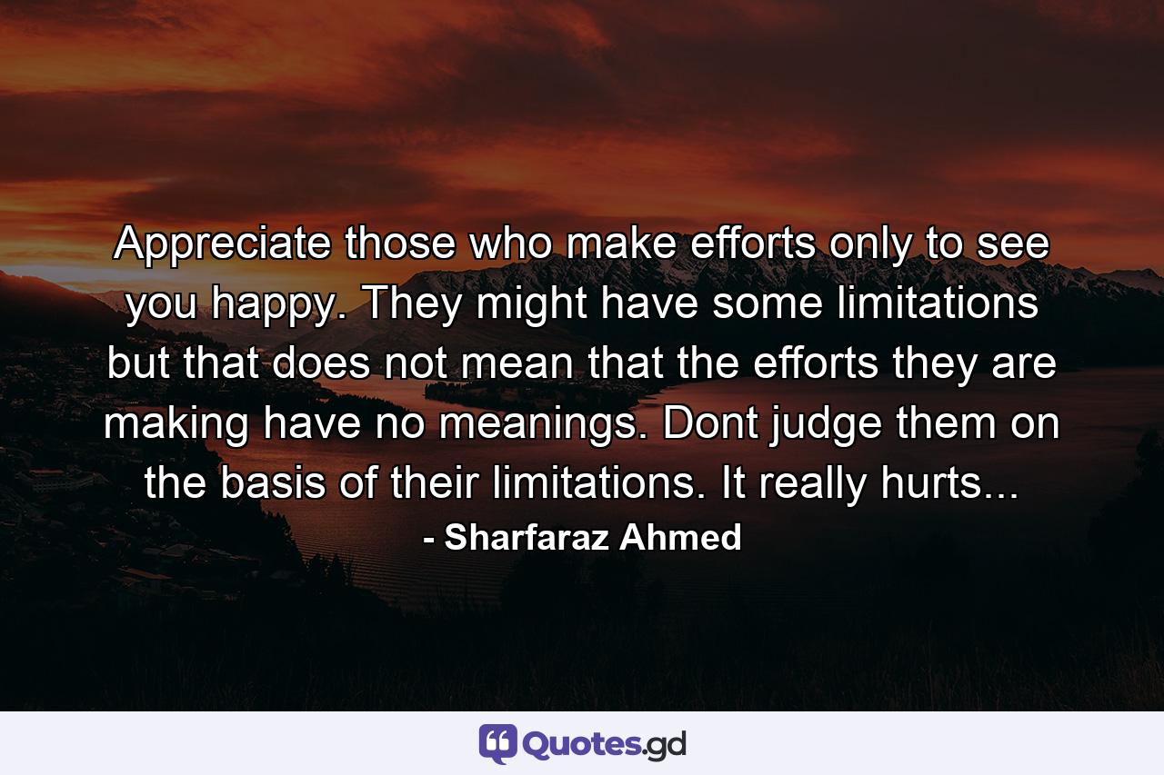 Appreciate those who make efforts only to see you happy. They might have some limitations but that does not mean that the efforts they are making have no meanings. Dont judge them on the basis of their limitations. It really hurts... - Quote by Sharfaraz Ahmed