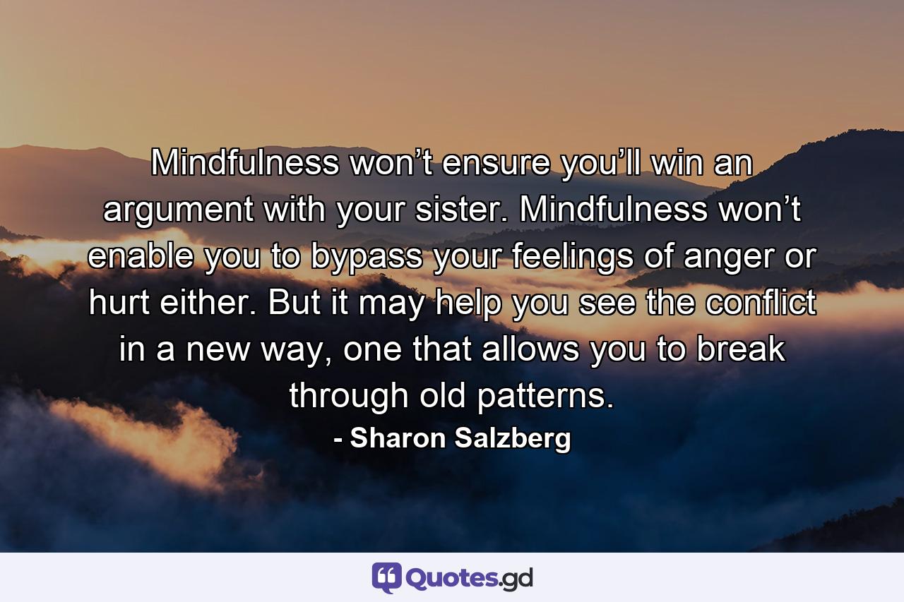 Mindfulness won’t ensure you’ll win an argument with your sister. Mindfulness won’t enable you to bypass your feelings of anger or hurt either. But it may help you see the conflict in a new way, one that allows you to break through old patterns. - Quote by Sharon Salzberg