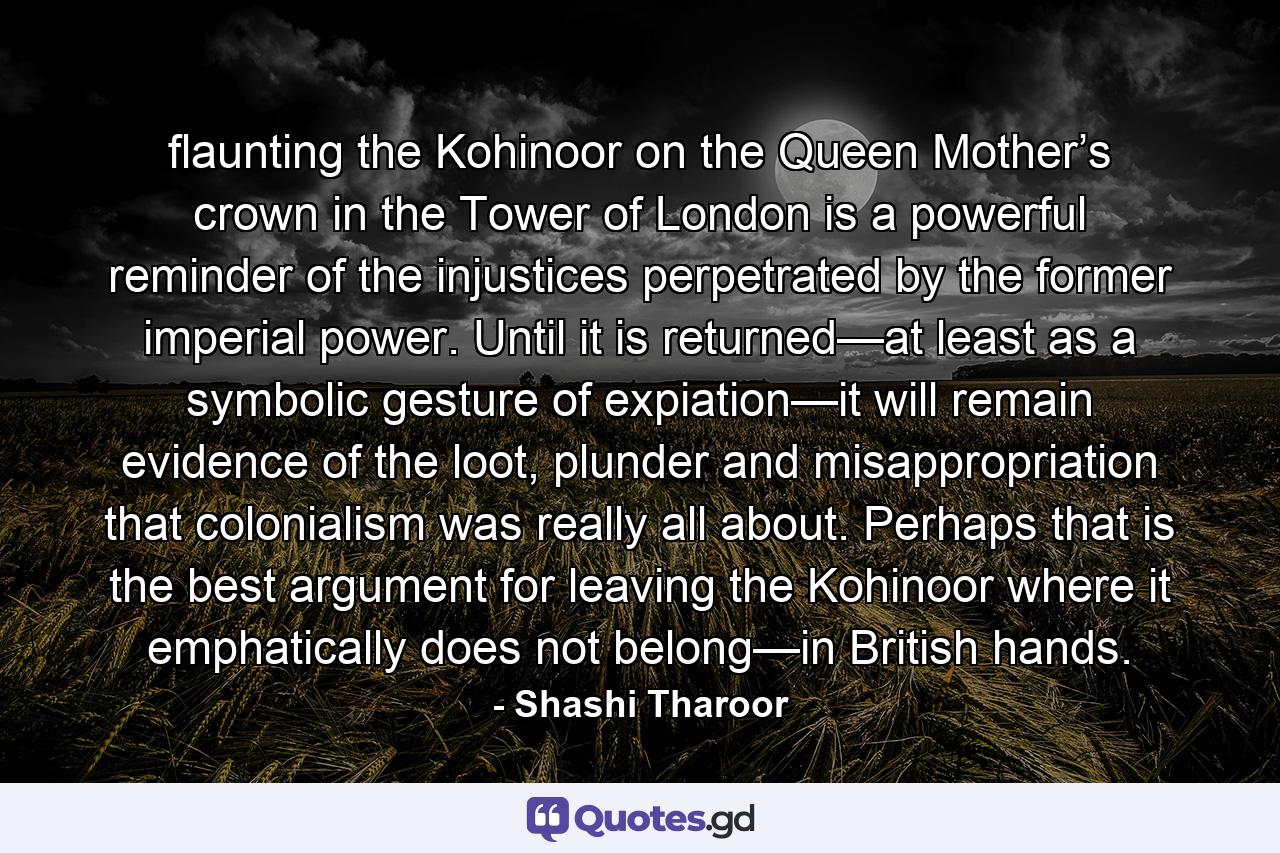 flaunting the Kohinoor on the Queen Mother’s crown in the Tower of London is a powerful reminder of the injustices perpetrated by the former imperial power. Until it is returned—at least as a symbolic gesture of expiation—it will remain evidence of the loot, plunder and misappropriation that colonialism was really all about. Perhaps that is the best argument for leaving the Kohinoor where it emphatically does not belong—in British hands. - Quote by Shashi Tharoor