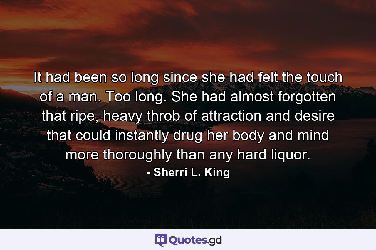 It had been so long since she had felt the touch of a man. Too long. She had almost forgotten that ripe, heavy throb of attraction and desire that could instantly drug her body and mind more thoroughly than any hard liquor. - Quote by Sherri L. King