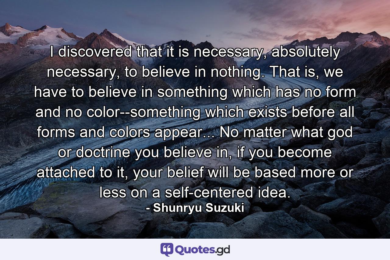 I discovered that it is necessary, absolutely necessary, to believe in nothing. That is, we have to believe in something which has no form and no color--something which exists before all forms and colors appear... No matter what god or doctrine you believe in, if you become attached to it, your belief will be based more or less on a self-centered idea. - Quote by Shunryu Suzuki