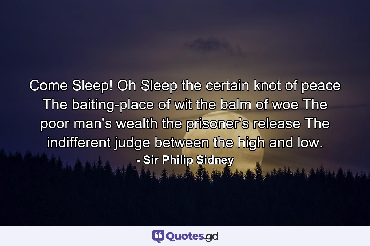 Come Sleep! Oh Sleep  the certain knot of peace  The baiting-place of wit  the balm of woe  The poor man's wealth  the prisoner's release  The indifferent judge between the high and low. - Quote by Sir Philip Sidney