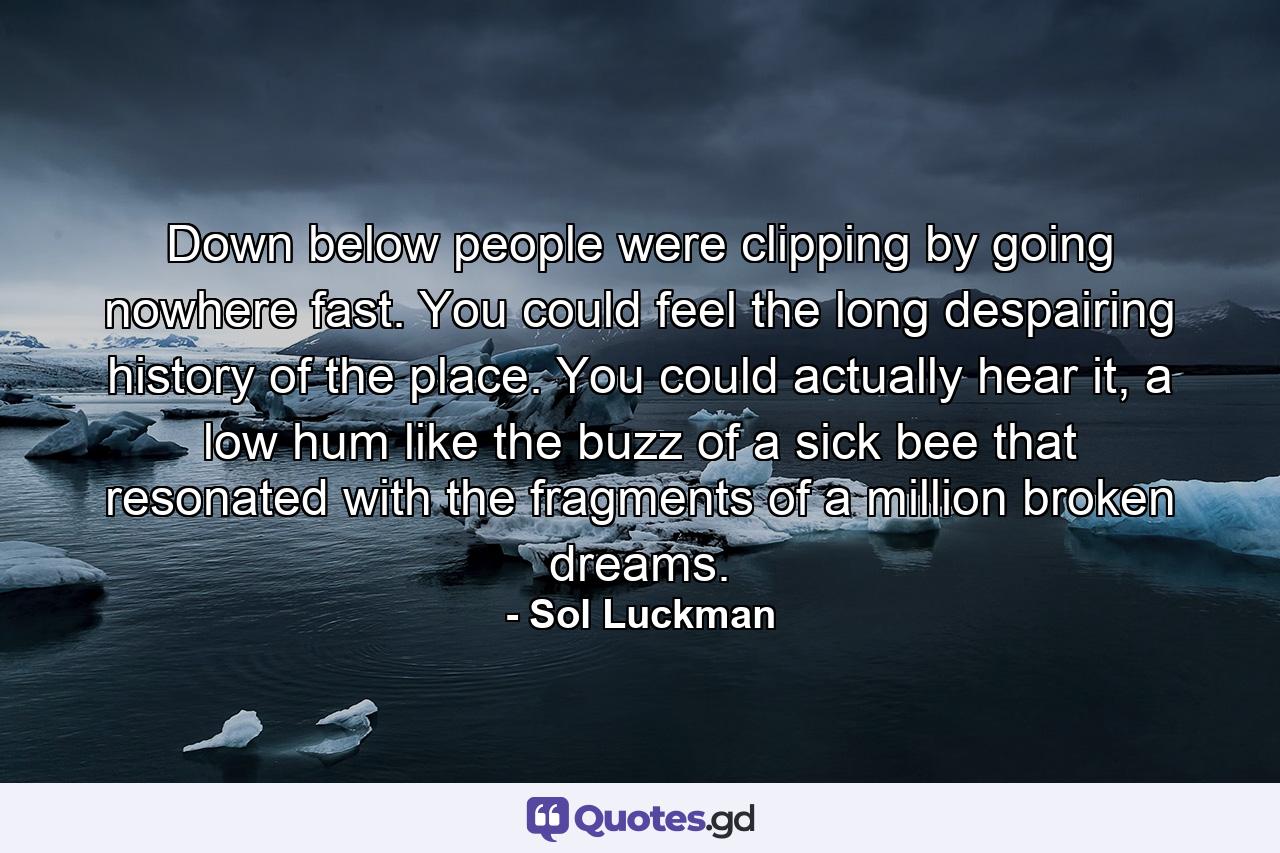 Down below people were clipping by going nowhere fast. You could feel the long despairing history of the place. You could actually hear it, a low hum like the buzz of a sick bee that resonated with the fragments of a million broken dreams. - Quote by Sol Luckman