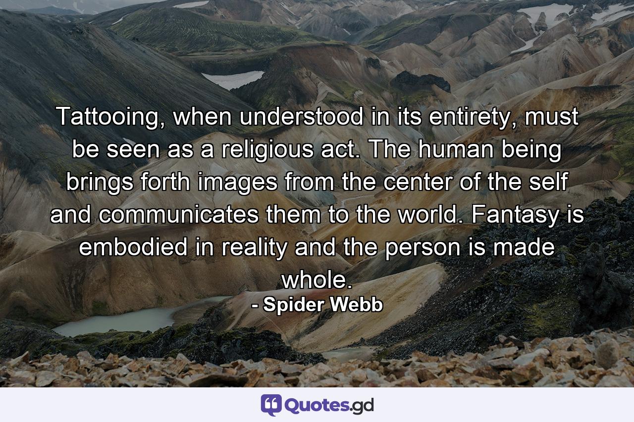 Tattooing, when understood in its entirety, must be seen as a religious act. The human being brings forth images from the center of the self and communicates them to the world. Fantasy is embodied in reality and the person is made whole. - Quote by Spider Webb