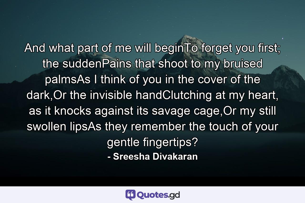 And what part of me will beginTo forget you first; the suddenPains that shoot to my bruised palmsAs I think of you in the cover of the dark,Or the invisible handClutching at my heart, as it knocks against its savage cage,Or my still swollen lipsAs they remember the touch of your gentle fingertips? - Quote by Sreesha Divakaran