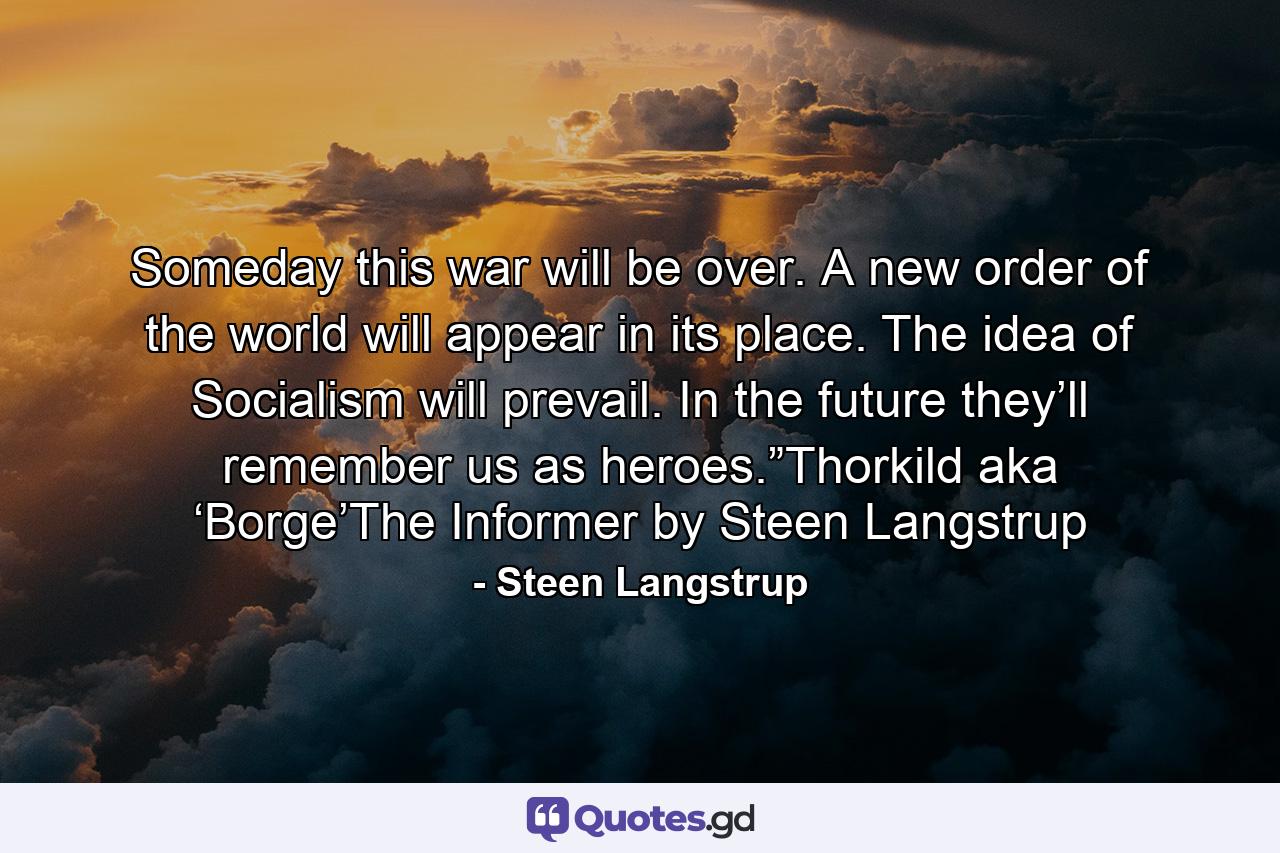 Someday this war will be over. A new order of the world will appear in its place. The idea of Socialism will prevail. In the future they’ll remember us as heroes.”Thorkild aka ‘Borge’The Informer by Steen Langstrup - Quote by Steen Langstrup