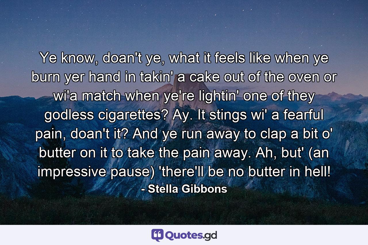 Ye know, doan't ye, what it feels like when ye burn yer hand in takin' a cake out of the oven or wi'a match when ye're lightin' one of they godless cigarettes? Ay. It stings wi' a fearful pain, doan't it? And ye run away to clap a bit o' butter on it to take the pain away. Ah, but' (an impressive pause) 'there'll be no butter in hell! - Quote by Stella Gibbons