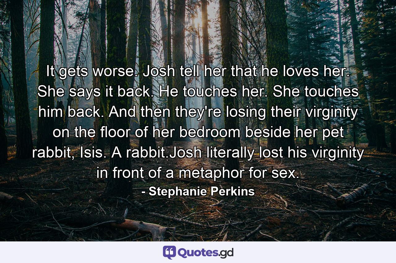 It gets worse. Josh tell her that he loves her. She says it back. He touches her. She touches him back. And then they're losing their virginity on the floor of her bedroom beside her pet rabbit, Isis. A rabbit.Josh literally lost his virginity in front of a metaphor for sex. - Quote by Stephanie Perkins