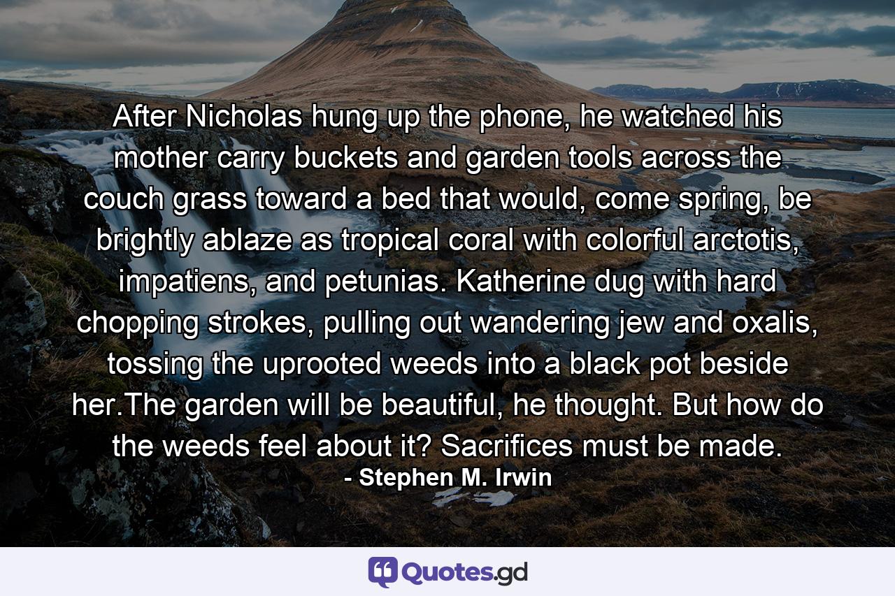 After Nicholas hung up the phone, he watched his mother carry buckets and garden tools across the couch grass toward a bed that would, come spring, be brightly ablaze as tropical coral with colorful arctotis, impatiens, and petunias. Katherine dug with hard chopping strokes, pulling out wandering jew and oxalis, tossing the uprooted weeds into a black pot beside her.The garden will be beautiful, he thought. But how do the weeds feel about it? Sacrifices must be made. - Quote by Stephen M. Irwin