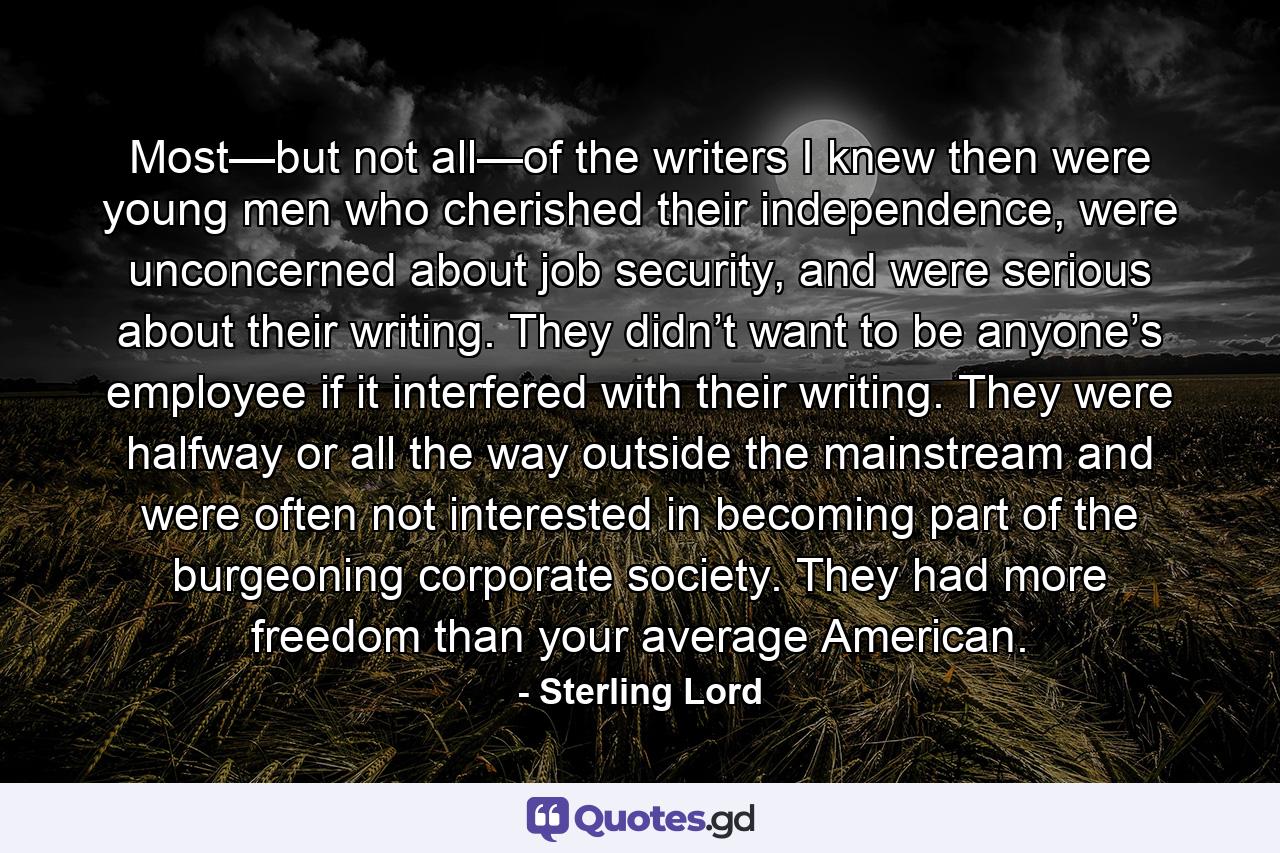 Most—but not all—of the writers I knew then were young men who cherished their independence, were unconcerned about job security, and were serious about their writing. They didn’t want to be anyone’s employee if it interfered with their writing. They were halfway or all the way outside the mainstream and were often not interested in becoming part of the burgeoning corporate society. They had more freedom than your average American. - Quote by Sterling Lord