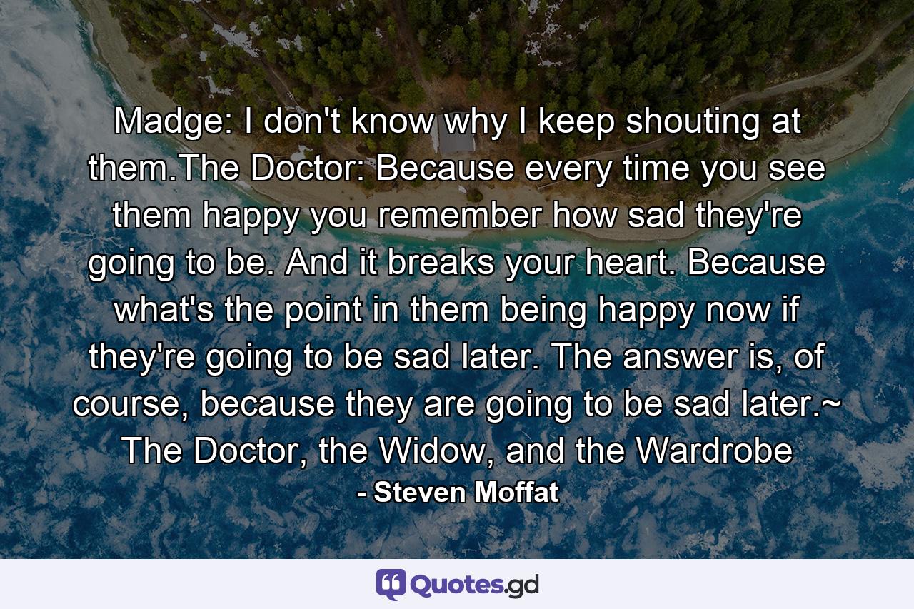 Madge: I don't know why I keep shouting at them.The Doctor: Because every time you see them happy you remember how sad they're going to be. And it breaks your heart. Because what's the point in them being happy now if they're going to be sad later. The answer is, of course, because they are going to be sad later.~ The Doctor, the Widow, and the Wardrobe - Quote by Steven Moffat