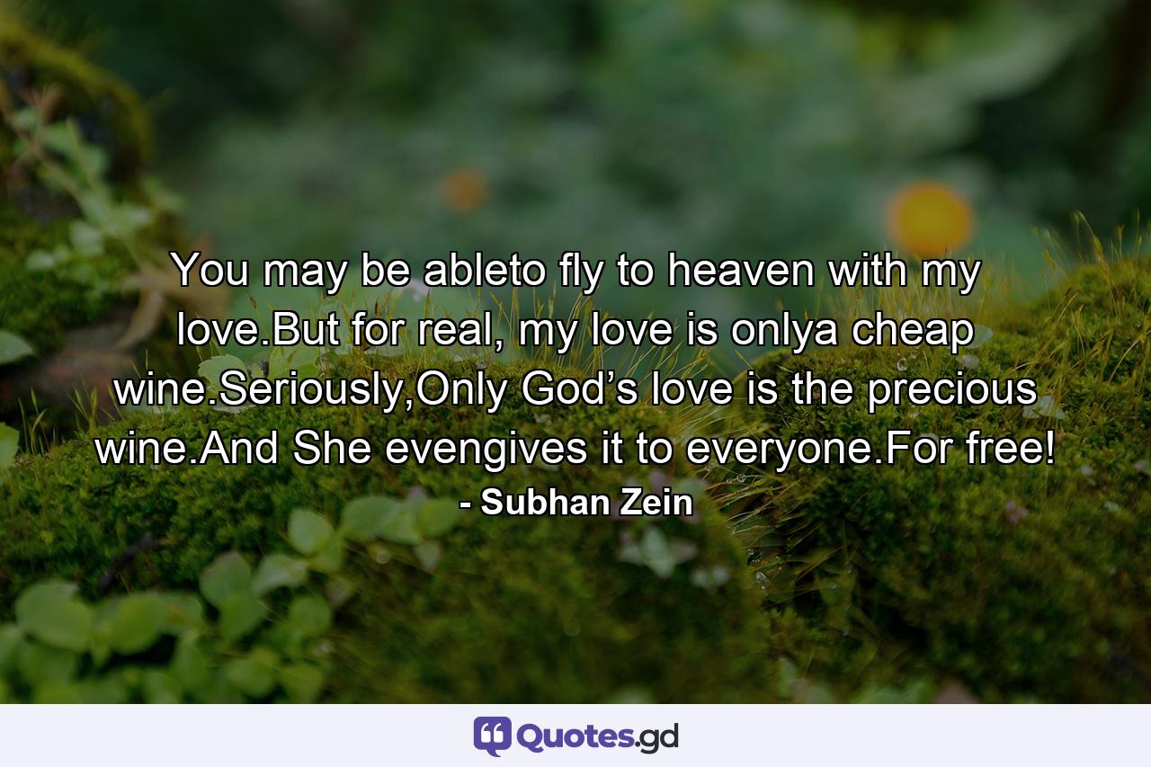 You may be ableto fly to heaven with my love.But for real, my love is onlya cheap wine.Seriously,Only God’s love is the precious wine.And She evengives it to everyone.For free! - Quote by Subhan Zein