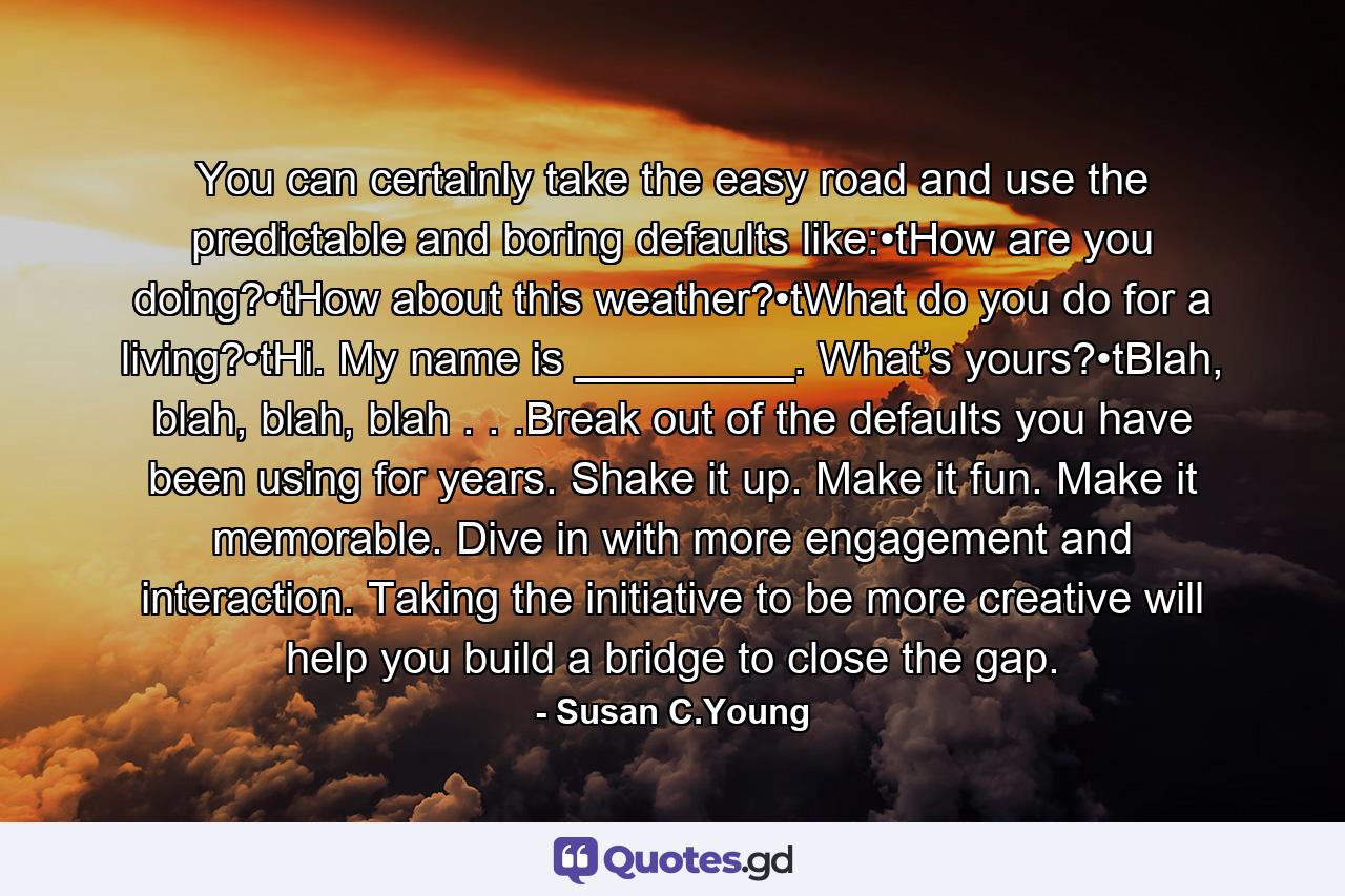 You can certainly take the easy road and use the predictable and boring defaults like:•tHow are you doing?•tHow about this weather?•tWhat do you do for a living?•tHi. My name is _________. What’s yours?•tBlah, blah, blah, blah . . .Break out of the defaults you have been using for years. Shake it up. Make it fun. Make it memorable. Dive in with more engagement and interaction. Taking the initiative to be more creative will help you build a bridge to close the gap. - Quote by Susan C.Young