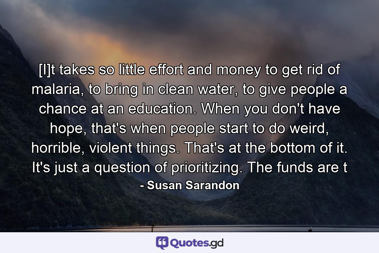 [I]t takes so little effort and money to get rid of malaria, to bring in clean water, to give people a chance at an education. When you don't have hope, that's when people start to do weird, horrible, violent things. That's at the bottom of it. It's just a question of prioritizing. The funds are t - Quote by Susan Sarandon