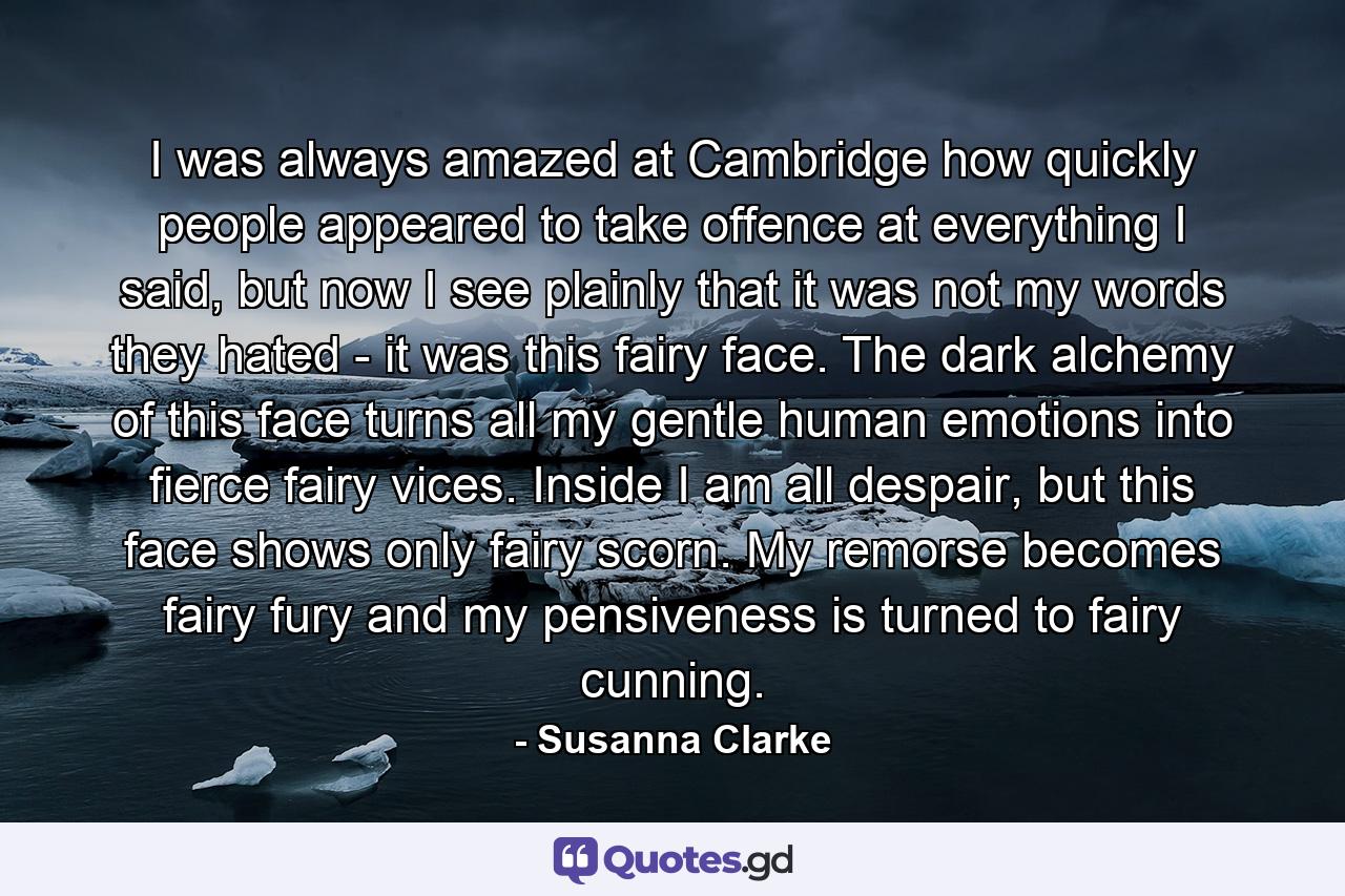 I was always amazed at Cambridge how quickly people appeared to take offence at everything I said, but now I see plainly that it was not my words they hated - it was this fairy face. The dark alchemy of this face turns all my gentle human emotions into fierce fairy vices. Inside I am all despair, but this face shows only fairy scorn. My remorse becomes fairy fury and my pensiveness is turned to fairy cunning. - Quote by Susanna Clarke