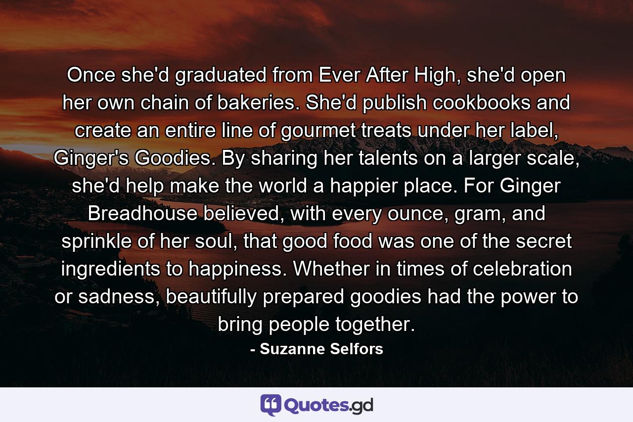 Once she'd graduated from Ever After High, she'd open her own chain of bakeries. She'd publish cookbooks and create an entire line of gourmet treats under her label, Ginger's Goodies. By sharing her talents on a larger scale, she'd help make the world a happier place. For Ginger Breadhouse believed, with every ounce, gram, and sprinkle of her soul, that good food was one of the secret ingredients to happiness. Whether in times of celebration or sadness, beautifully prepared goodies had the power to bring people together. - Quote by Suzanne Selfors