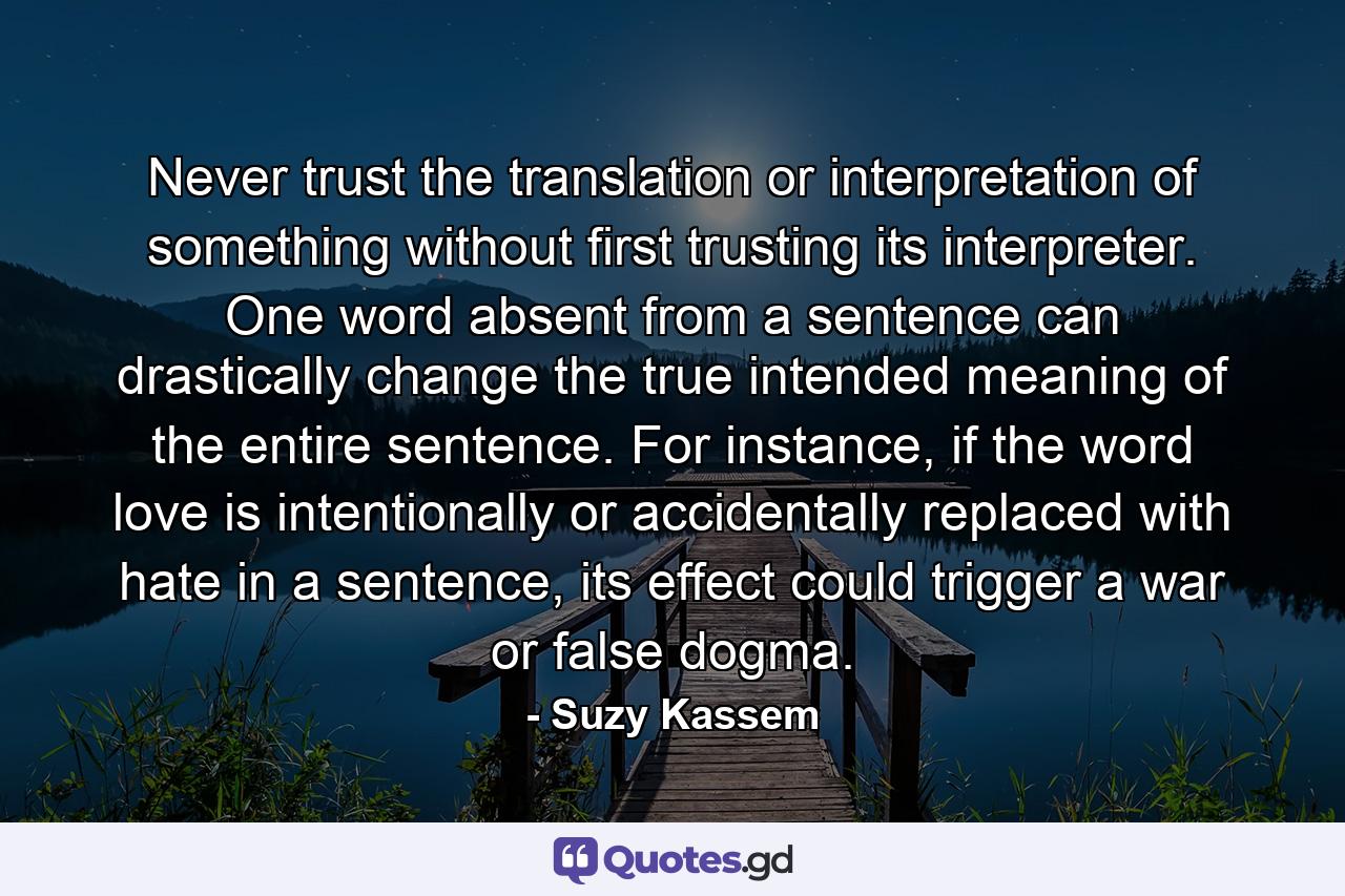 Never trust the translation or interpretation of something without first trusting its interpreter. One word absent from a sentence can drastically change the true intended meaning of the entire sentence. For instance, if the word love is intentionally or accidentally replaced with hate in a sentence, its effect could trigger a war or false dogma. - Quote by Suzy Kassem