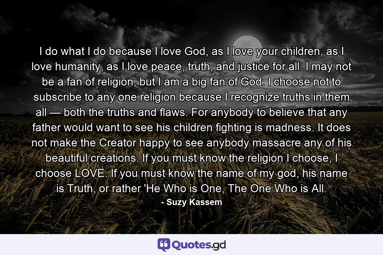 I do what I do because I love God, as I love your children, as I love humanity, as I love peace, truth, and justice for all. I may not be a fan of religion, but I am a big fan of God. I choose not to subscribe to any one religion because I recognize truths in them all — both the truths and flaws. For anybody to believe that any father would want to see his children fighting is madness. It does not make the Creator happy to see anybody massacre any of his beautiful creations. If you must know the religion I choose, I choose LOVE. If you must know the name of my god, his name is Truth, or rather 'He Who is One, The One Who is All. - Quote by Suzy Kassem