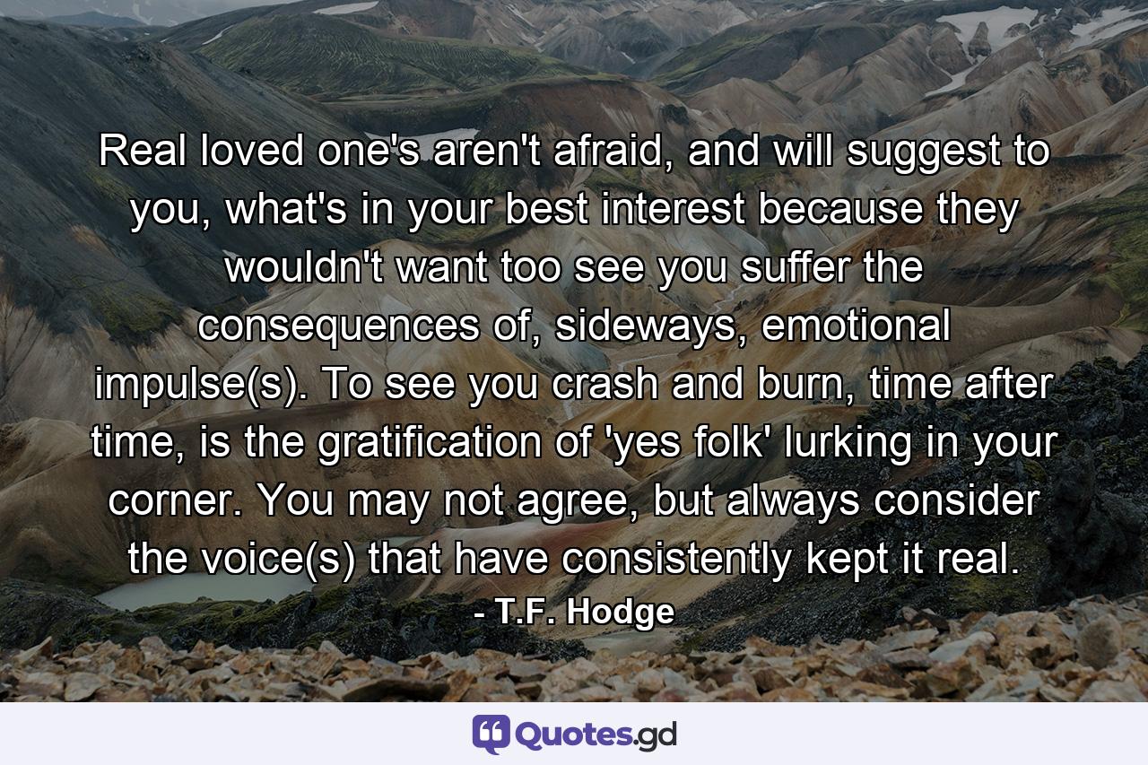 Real loved one's aren't afraid, and will suggest to you, what's in your best interest because they wouldn't want too see you suffer the consequences of, sideways, emotional impulse(s). To see you crash and burn, time after time, is the gratification of 'yes folk' lurking in your corner. You may not agree, but always consider the voice(s) that have consistently kept it real. - Quote by T.F. Hodge