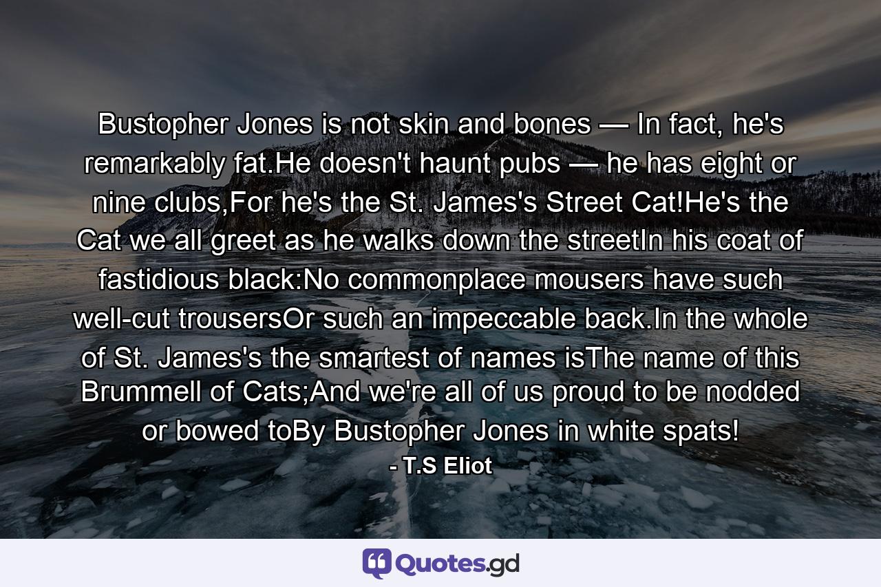 Bustopher Jones is not skin and bones — In fact, he's remarkably fat.He doesn't haunt pubs — he has eight or nine clubs,For he's the St. James's Street Cat!He's the Cat we all greet as he walks down the streetIn his coat of fastidious black:No commonplace mousers have such well-cut trousersOr such an impeccable back.In the whole of St. James's the smartest of names isThe name of this Brummell of Cats;And we're all of us proud to be nodded or bowed toBy Bustopher Jones in white spats! - Quote by T.S Eliot