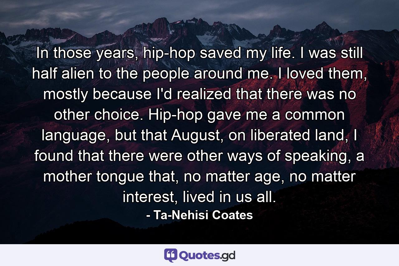 In those years, hip-hop saved my life. I was still half alien to the people around me. I loved them, mostly because I'd realized that there was no other choice. Hip-hop gave me a common language, but that August, on liberated land, I found that there were other ways of speaking, a mother tongue that, no matter age, no matter interest, lived in us all. - Quote by Ta-Nehisi Coates