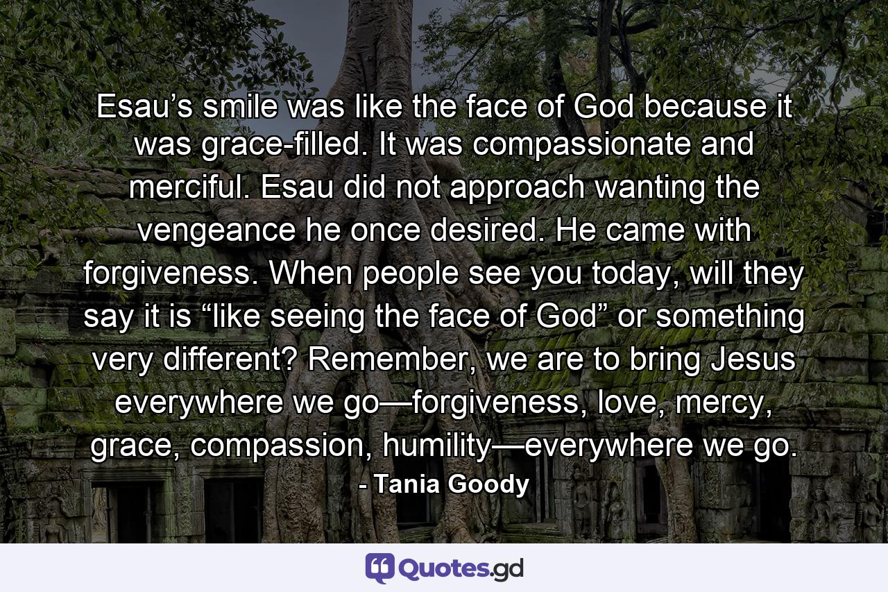 Esau’s smile was like the face of God because it was grace-filled. It was compassionate and merciful. Esau did not approach wanting the vengeance he once desired. He came with forgiveness. When people see you today, will they say it is “like seeing the face of God” or something very different? Remember, we are to bring Jesus everywhere we go—forgiveness, love, mercy, grace, compassion, humility—everywhere we go. - Quote by Tania Goody