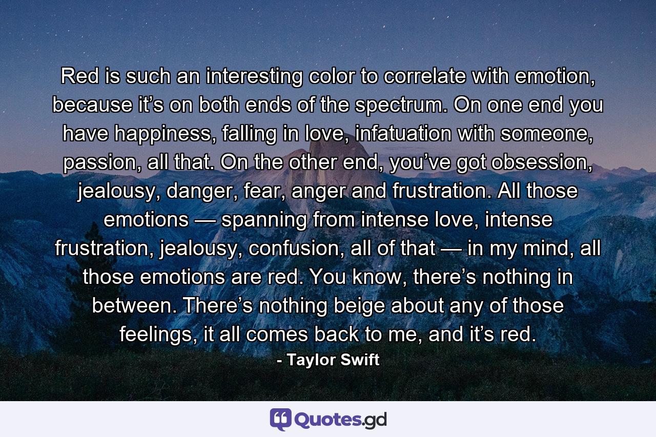 Red is such an interesting color to correlate with emotion, because it’s on both ends of the spectrum. On one end you have happiness, falling in love, infatuation with someone, passion, all that. On the other end, you’ve got obsession, jealousy, danger, fear, anger and frustration. All those emotions — spanning from intense love, intense frustration, jealousy, confusion, all of that — in my mind, all those emotions are red. You know, there’s nothing in between. There’s nothing beige about any of those feelings, it all comes back to me, and it’s red. - Quote by Taylor Swift