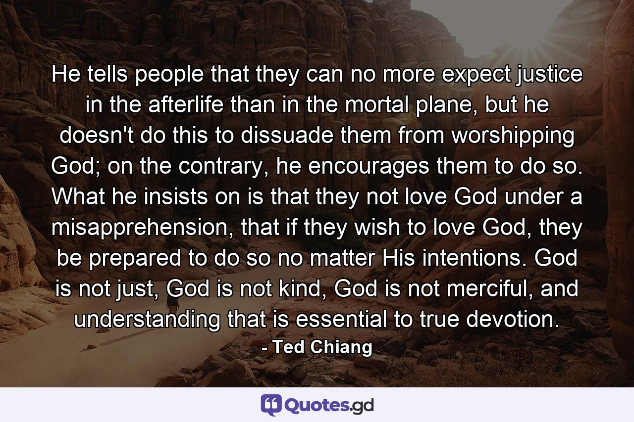 He tells people that they can no more expect justice in the afterlife than in the mortal plane, but he doesn't do this to dissuade them from worshipping God; on the contrary, he encourages them to do so. What he insists on is that they not love God under a misapprehension, that if they wish to love God, they be prepared to do so no matter His intentions. God is not just, God is not kind, God is not merciful, and understanding that is essential to true devotion. - Quote by Ted Chiang