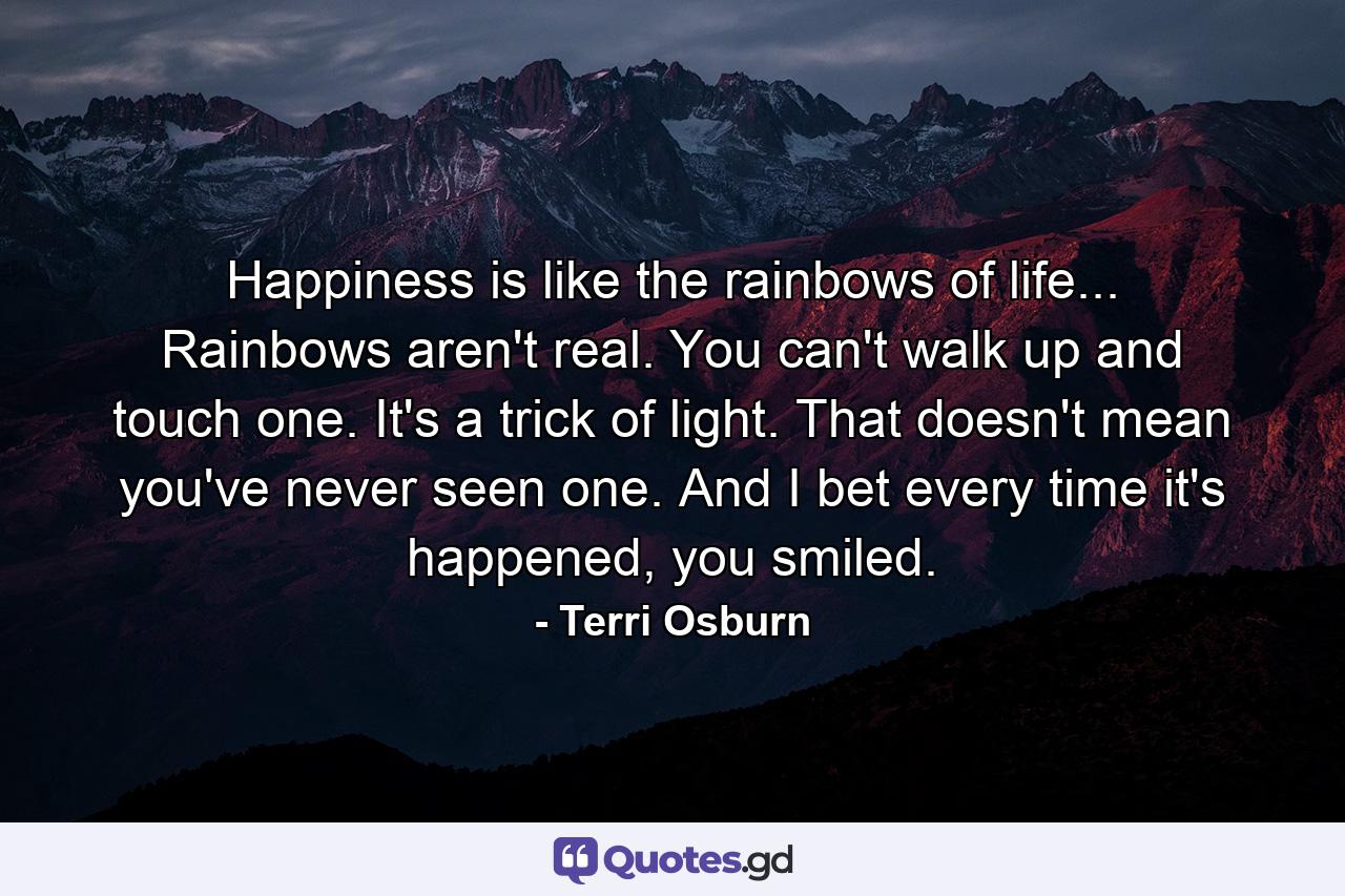 Happiness is like the rainbows of life... Rainbows aren't real. You can't walk up and touch one. It's a trick of light. That doesn't mean you've never seen one. And I bet every time it's happened, you smiled. - Quote by Terri Osburn