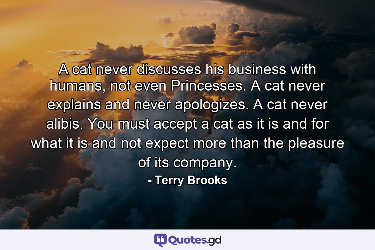 A cat never discusses his business with humans, not even Princesses. A cat never explains and never apologizes. A cat never alibis. You must accept a cat as it is and for what it is and not expect more than the pleasure of its company. - Quote by Terry Brooks