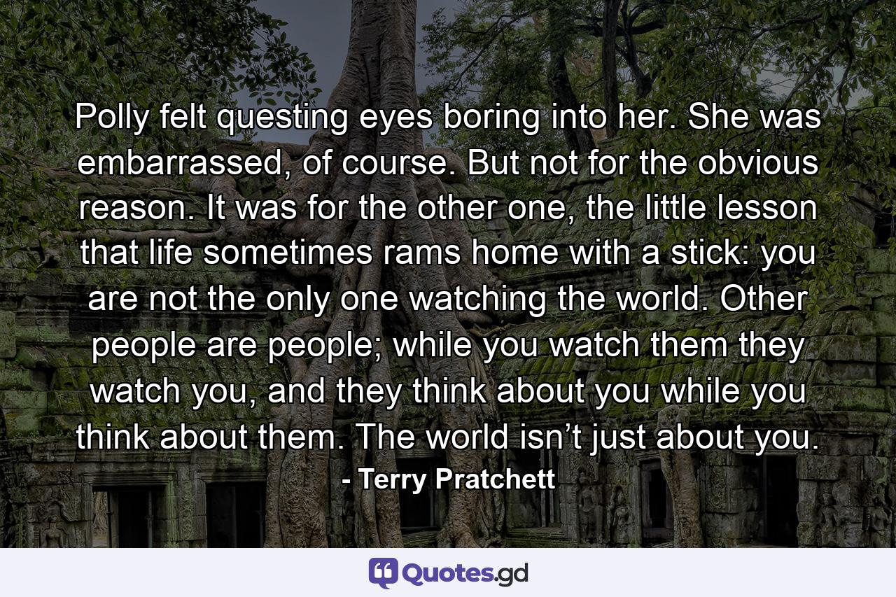 Polly felt questing eyes boring into her. She was embarrassed, of course. But not for the obvious reason. It was for the other one, the little lesson that life sometimes rams home with a stick: you are not the only one watching the world. Other people are people; while you watch them they watch you, and they think about you while you think about them. The world isn’t just about you. - Quote by Terry Pratchett