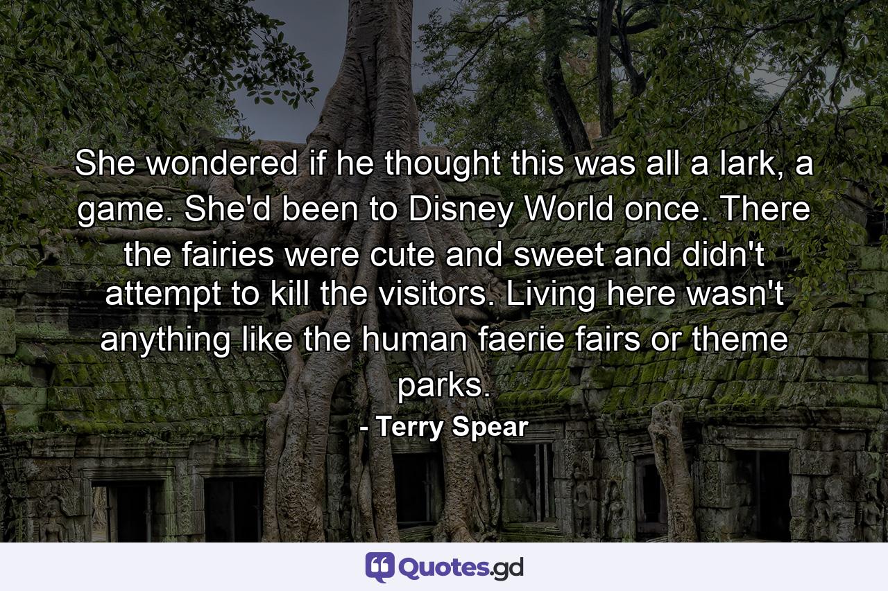 She wondered if he thought this was all a lark, a game. She'd been to Disney World once. There the fairies were cute and sweet and didn't attempt to kill the visitors. Living here wasn't anything like the human faerie fairs or theme parks. - Quote by Terry Spear