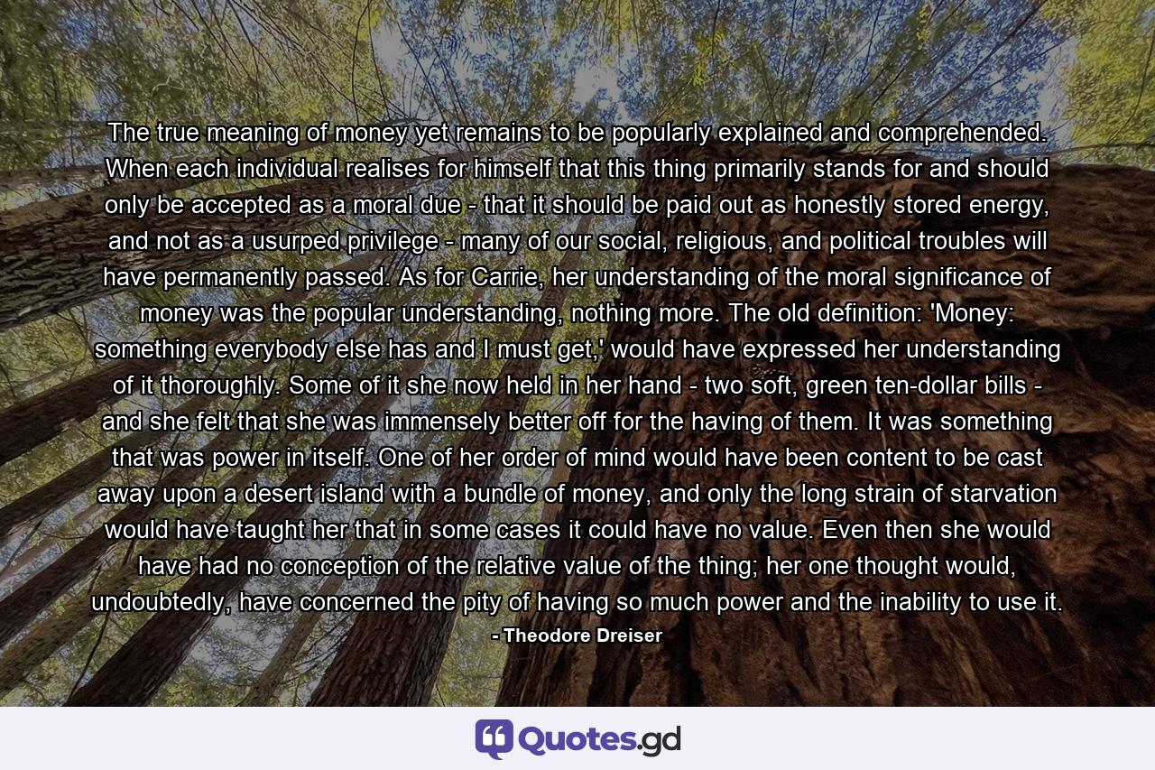 The true meaning of money yet remains to be popularly explained and comprehended. When each individual realises for himself that this thing primarily stands for and should only be accepted as a moral due - that it should be paid out as honestly stored energy, and not as a usurped privilege - many of our social, religious, and political troubles will have permanently passed. As for Carrie, her understanding of the moral significance of money was the popular understanding, nothing more. The old definition: 'Money: something everybody else has and I must get,' would have expressed her understanding of it thoroughly. Some of it she now held in her hand - two soft, green ten-dollar bills - and she felt that she was immensely better off for the having of them. It was something that was power in itself. One of her order of mind would have been content to be cast away upon a desert island with a bundle of money, and only the long strain of starvation would have taught her that in some cases it could have no value. Even then she would have had no conception of the relative value of the thing; her one thought would, undoubtedly, have concerned the pity of having so much power and the inability to use it. - Quote by Theodore Dreiser