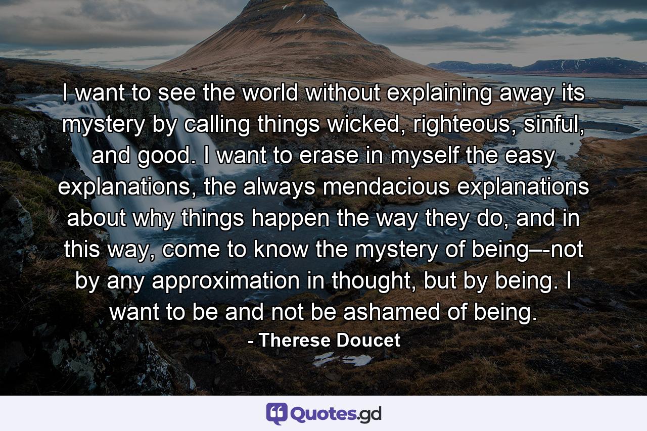 I want to see the world without explaining away its mystery by calling things wicked, righteous, sinful, and good. I want to erase in myself the easy explanations, the always mendacious explanations about why things happen the way they do, and in this way, come to know the mystery of being–-not by any approximation in thought, but by being. I want to be and not be ashamed of being. - Quote by Therese Doucet