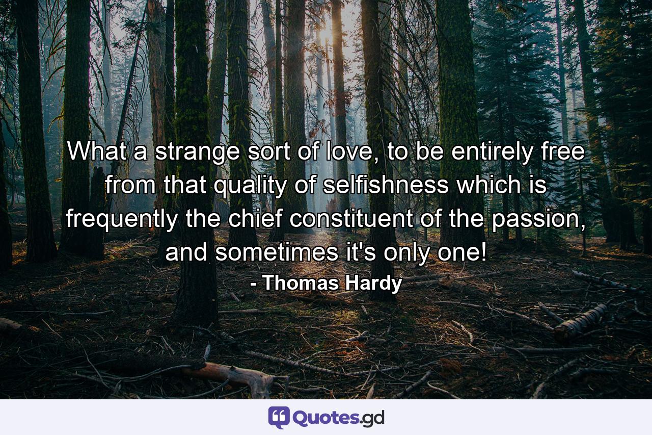 What a strange sort of love, to be entirely free from that quality of selfishness which is frequently the chief constituent of the passion, and sometimes it's only one! - Quote by Thomas Hardy