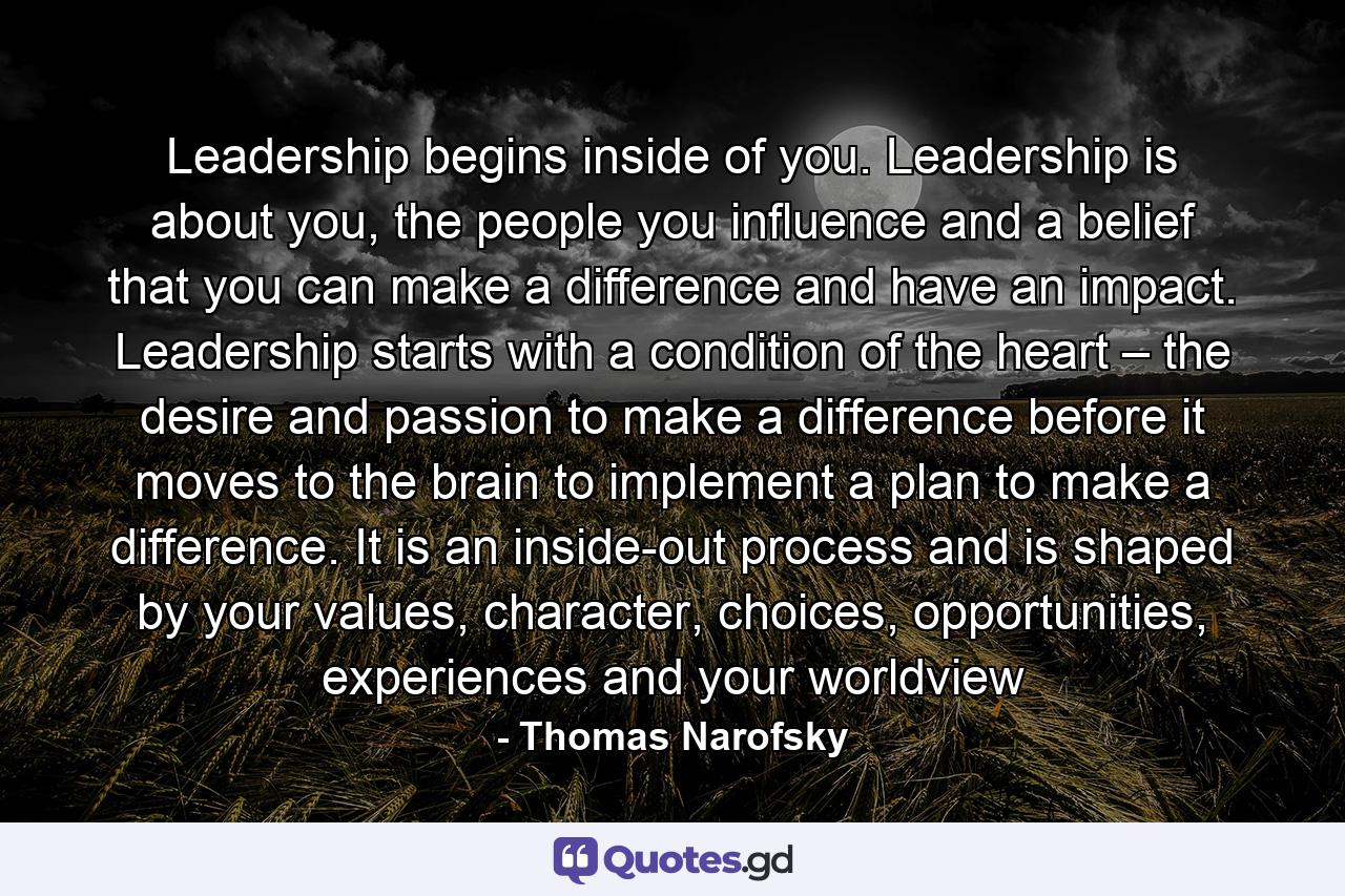 Leadership begins inside of you. Leadership is about you, the people you influence and a belief that you can make a difference and have an impact. Leadership starts with a condition of the heart – the desire and passion to make a difference before it moves to the brain to implement a plan to make a difference. It is an inside-out process and is shaped by your values, character, choices, opportunities, experiences and your worldview - Quote by Thomas Narofsky