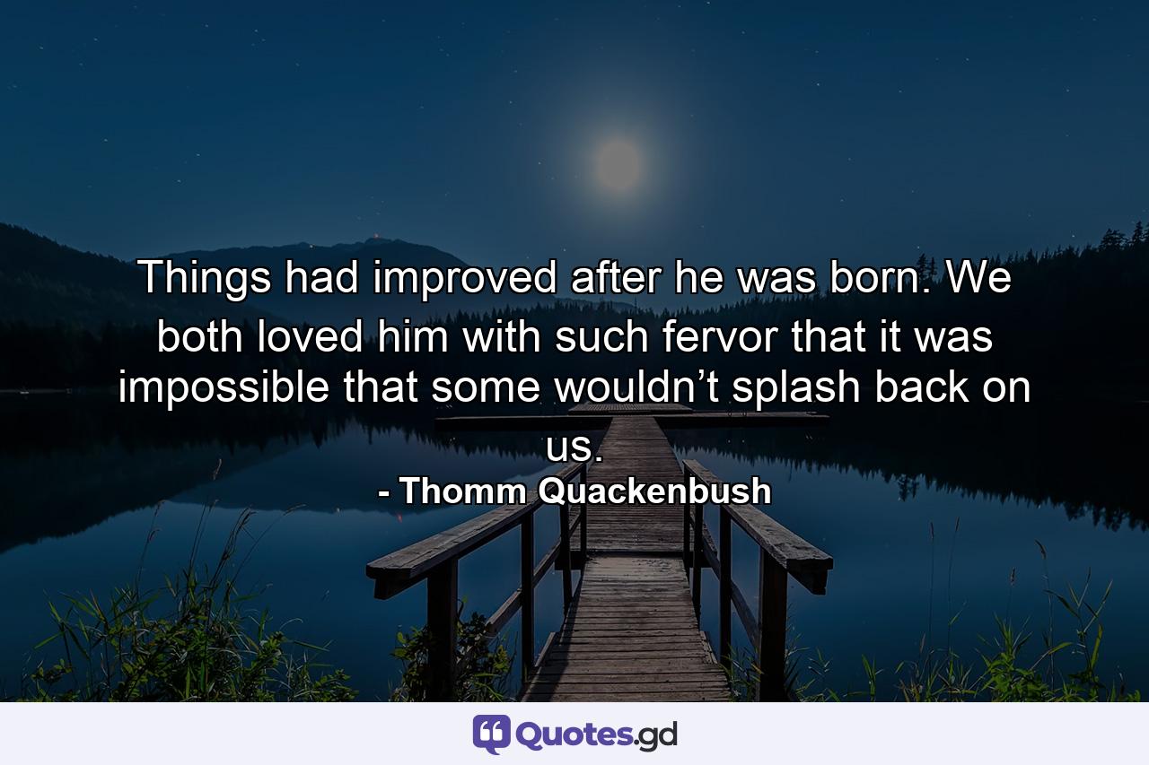 Things had improved after he was born. We both loved him with such fervor that it was impossible that some wouldn’t splash back on us. - Quote by Thomm Quackenbush