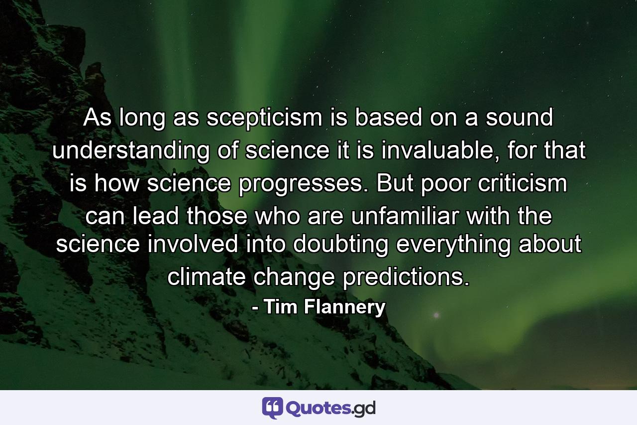 As long as scepticism is based on a sound understanding of science it is invaluable, for that is how science progresses. But poor criticism can lead those who are unfamiliar with the science involved into doubting everything about climate change predictions. - Quote by Tim Flannery